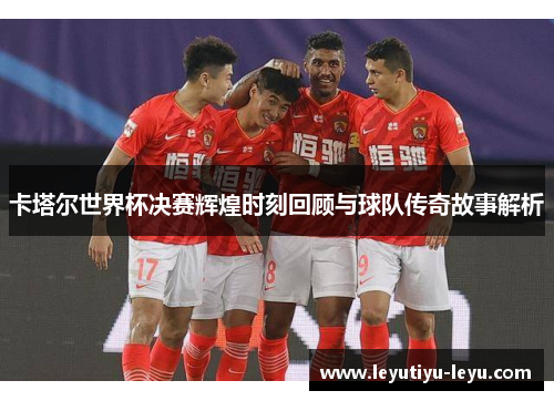 卡塔尔世界杯决赛辉煌时刻回顾与球队传奇故事解析