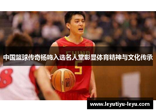 中国篮球传奇杨鸣入选名人堂彰显体育精神与文化传承