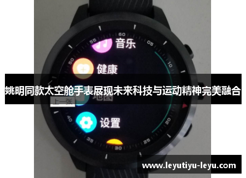 姚明同款太空舱手表展现未来科技与运动精神完美融合