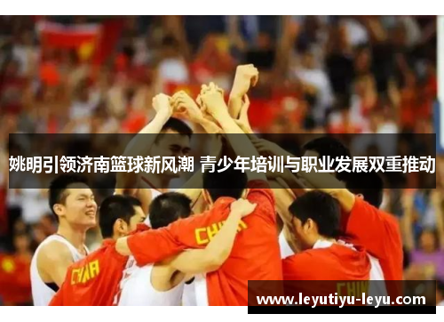 姚明引领济南篮球新风潮 青少年培训与职业发展双重推动