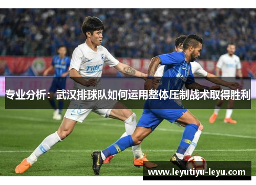 专业分析：武汉排球队如何运用整体压制战术取得胜利