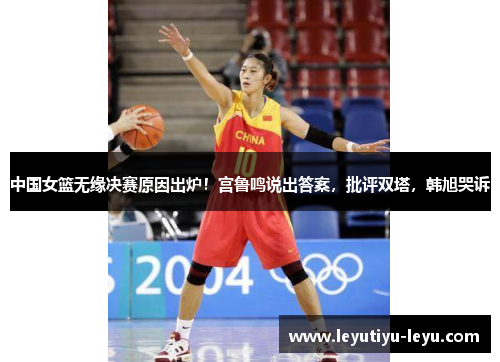 中国女篮无缘决赛原因出炉！宫鲁鸣说出答案，批评双塔，韩旭哭诉