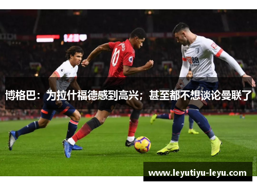 博格巴：为拉什福德感到高兴；甚至都不想谈论曼联了